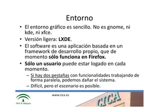 Entorno
• El entorno gráfico es sencillo. No es gnome, ni
  kde, ni xfce.
• Versión ligera: LXDE.
• El software es una aplicación basada en un
  framework de desarrollo propio, que de
  momento sólo funciona en Firefox.
• Sólo un usuario puede estar logado en cada
  momento.
   – Si hay dos pestañas con funcionalidades trabajando de
     forma paralela, podemos dañar el sistema.
   – Difícil, pero el escenario es posible.
               www.cica.es
 