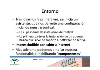 Entorno
• Tras logarnos la primera vez, se inicia un
  asistente, que nos permite una configuración
  inicial de nuestro zentyal.
  – Es el paso final de instalación de zentyal
  – La primera parte es la instalación de un ubuntu
    básico que sirve de soporte al software de zentyal.
• Imprescindible conexión a internet.
• Más adelante podemos ampliar nuestra
  funcionalidad, habilitando "componentes".
              www.cica.es
 
