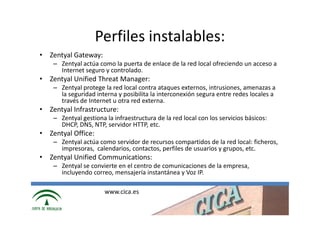 Perfiles instalables:
• Zentyal Gateway:
    – Zentyal actúa como la puerta de enlace de la red local ofreciendo un acceso a
      Internet seguro y controlado.
• Zentyal Unified Threat Manager:
    – Zentyal protege la red local contra ataques externos, intrusiones, amenazas a
      la seguridad interna y posibilita la interconexión segura entre redes locales a
      través de Internet u otra red externa.
• Zentyal Infrastructure:
    – Zentyal gestiona la infraestructura de la red local con los servicios básicos:
      DHCP, DNS, NTP, servidor HTTP, etc.
• Zentyal Office:
    – Zentyal actúa como servidor de recursos compartidos de la red local: ficheros,
      impresoras, calendarios, contactos, perfiles de usuarios y grupos, etc.
• Zentyal Unified Communications:
    – Zentyal se convierte en el centro de comunicaciones de la empresa,
      incluyendo correo, mensajería instantánea y Voz IP.

                       www.cica.es
 