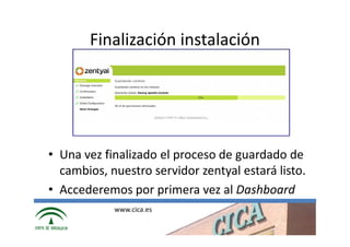Finalización instalación




• Una vez finalizado el proceso de guardado de
  cambios, nuestro servidor zentyal estará listo.
• Accederemos por primera vez al Dashboard
            www.cica.es
 