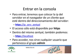 Entrar en la consola
• Para entrar, tenemos que colocar la ip del
  servidor en el navegador de un cliente que
  esté dentro del direccionamiento del servidor:
  – https://ip_serv_zentyal
• El acceso sólo está disponible por https
• Dentro del mismo zentyal, también podemos:
  – https://localhost
• Para acceder, nos sirve cualquier usuario que
  pertenezca al grupo admin
              www.cica.es
 