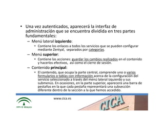 • Una vez autenticados, aparecerá la interfaz de
  administración que se encuentra dividida en tres partes
  fundamentales:
   – Menú lateral izquierdo:
      • Contiene los enlaces a todos los servicios que se pueden configurar
        mediante Zentyal, separados por categorías.
   – Menú superior:
      • Contiene las acciones: guardar los cambios realizados en el contenido
        y hacerlos efectivos, así como el cierre de sesión.
   – Contenido principal:
      • El contenido, que ocupa la parte central, comprende uno o varios
        formularios o tablas con información acerca de la configuración del
        servicio seleccionado a través del menú lateral izquierdo y sus
        submenús. En ocasiones, en la parte superior, aparecerá una barra de
        pestañas en la que cada pestaña representará una subsección
        diferente dentro de la sección a la que hemos accedido.

                  www.cica.es
 