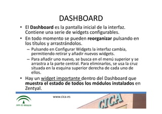 DASHBOARD
• El Dashboard es la pantalla inicial de la interfaz.
  Contiene una serie de widgets configurables.
• En todo momento se pueden reorganizar pulsando en
  los títulos y arrastrándolos.
   – Pulsando en Configurar Widgets la interfaz cambia,
     permitiendo retirar y añadir nuevos widgets.
   – Para añadir uno nuevo, se busca en el menú superior y se
     arrastra a la parte central. Para eliminarlos, se usa la cruz
     situada en la esquina ѕuperior derecha de cada uno de
     ellos.
• Hay un widget importante dentro del Dashboard que
  muestra el estado de todos los módulos instalados en
  Zentyal.
                 www.cica.es
 