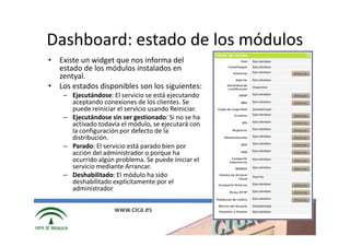 Dashboard: estado de los módulos
• Existe un widget que nos informa del
  estado de los módulos instalados en
  zentyal.
• Los estados disponibles son los siguientes:
    – Ejecutándose: El servicio se está ejecutando
      aceptando conexiones de los clientes. Se
      puede reiniciar el servicio usando Reiniciar.
    – Ejecutándose sin ser gestionado: Si no se ha
      activado todavía el módulo, se ejecutará con
      la configuración por defecto de la
      distribución.
    – Parado: El servicio está parado bien por
      acción del administrador o porque ha
      ocurrido algún problema. Se puede iniciar el
      servicio mediante Arrancar.
    – Deshabilitado: El módulo ha sido
      deshabilitado explícitamente por el
      administrador

                     www.cica.es
 