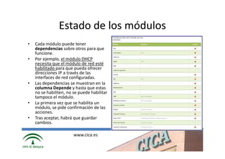 Estado de los módulos
•   Cada módulo puede tener
    dependencias sobre otros para que
    funcione.
•   Por ejemplo, el módulo DHCP
    necesita que el módulo de red esté
    habilitado para que pueda ofrecer
    direcciones IP a través de las
    interfaces de red configuradas.
•   Las dependencias se muestran en la
    columna Depende y hasta que estas
    no se habiliten, no se puede habilitar
    tampoco el módulo.
•   La primera vez que se habilita un
    módulo, se pide confirmación de las
    acciones.
•   Tras aceptar, habrá que guardar
    cambios.

                        www.cica.es
 