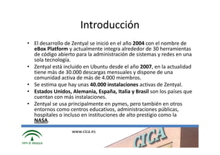 Introducción
• El desarrollo de Zentyal se inició en el año 2004 con el nombre de
  eBox Platform y actualmente integra alrededor de 30 herramientas
  de código abierto para la administración de sistemas y redes en una
  sola tecnología.
• Zentyal está incluido en Ubuntu desde el año 2007, en la actualidad
  tiene más de 30.000 descargas mensuales y dispone de una
  comunidad activa de más de 4.000 miembros.
• Se estima que hay unas 40.000 instalaciones activas de Zentyal.
• Estados Unidos, Alemania, España, Italia y Brasil son los países que
  cuentan con más instalaciones.
• Zentyal se usa principalmente en pymes, pero también en otros
  entornos como centros educativos, administraciones públicas,
  hospitales o incluso en instituciones de alto prestigio como la
  NASA.
                  www.cica.es
 