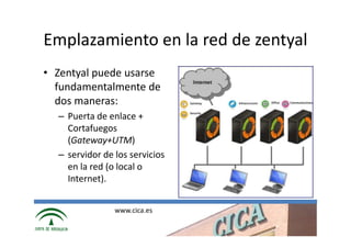 Emplazamiento en la red de zentyal
• Zentyal puede usarse
  fundamentalmente de
  dos maneras:
  – Puerta de enlace +
    Cortafuegos
    (Gateway+UTM)
  – servidor de los servicios
    en la red (o local o
    Internet).


                www.cica.es
 