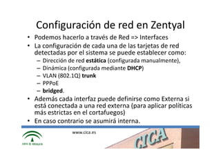 Configuración de red en Zentyal
• Podemos hacerlo a través de Red => Interfaces
• La configuración de cada una de las tarjetas de red
  detectadas por el sistema se puede establecer como:
   –   Dirección de red estática (configurada manualmente),
   –   Dinámica (configurada mediante DHCP)
   –   VLAN (802.1Q) trunk
   –   PPPoE
   –   bridged.
• Además cada interfaz puede definirse como Externa si
  está conectada a una red externa (para aplicar políticas
  más estrictas en el cortafuegos)
• En caso contrario se asumirá interna.
                  www.cica.es
 