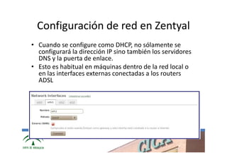 Configuración de red en Zentyal
• Cuando se configure como DHCP, no sólamente se
  configurará la dirección IP sino también los servidores
  DNS y la puerta de enlace.
• Esto es habitual en máquinas dentro de la red local o
  en las interfaces externas conectadas a los routers
  ADSL




               www.cica.es
 
