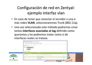 Configuración de red en Zentyal:
         ejemplo interfaz vlan
• En caso de tener que conectar el servidor a una o
  más redes VLAN, seleccionaremos Trunk (802.11q).
• Una vez seleccionado este método podremos crear
  tantas interfaces asociadas al tag definido como
  queramos y las podremos tratar como si de
  interfaces reales se tratase.




              www.cica.es
 