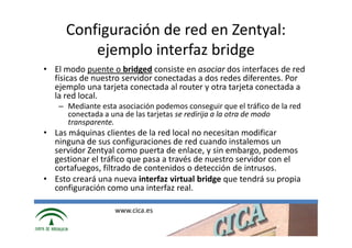 Configuración de red en Zentyal:
         ejemplo interfaz bridge
• El modo puente o bridged consiste en asociar dos interfaces de red
  físicas de nuestro servidor conectadas a dos redes diferentes. Por
  ejemplo una tarjeta conectada al router y otra tarjeta conectada a
  la red local.
   – Mediante esta asociación podemos conseguir que el tráfico de la red
     conectada a una de las tarjetas se redirija a la otra de modo
     transparente.
• Las máquinas clientes de la red local no necesitan modificar
  ninguna de sus configuraciones de red cuando instalemos un
  servidor Zentyal como puerta de enlace, y sin embargo, podemos
  gestionar el tráfico que pasa a través de nuestro servidor con el
  cortafuegos, filtrado de contenidos o detección de intrusos.
• Esto creará una nueva interfaz virtual bridge que tendrá su propia
  configuración como una interfaz real.

                   www.cica.es
 