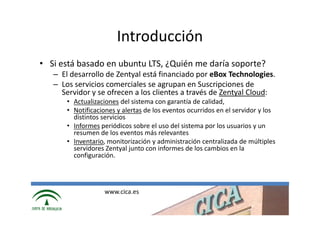 Introducción
• Si está basado en ubuntu LTS, ¿Quién me daría soporte?
   – El desarrollo de Zentyal está financiado por eBox Technologies.
   – Los servicios comerciales se agrupan en Suscripciones de
     Servidor y se ofrecen a los clientes a través de Zentyal Cloud:
       • Actualizaciones del sistema con garantía de calidad,
       • Notificaciones y alertas de los eventos ocurridos en el servidor y los
         distintos servicios
       • Informes periódicos sobre el uso del sistema por los usuarios y un
         resumen de los eventos más relevantes
       • Inventario, monitorización y administración centralizada de múltiples
         servidores Zentyal junto con informes de los cambios en la
         configuración.




                   www.cica.es
 