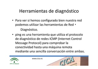 Herramientas de diagnóstico
• Para ver si hemos configurado bien nuestra red
  podemos utilizar las herramientas de Red ‣
     Diagnóstico.
• ping es una herramienta que utiliza el protocolo
  de diagnóstico de redes ICMP (Internet Control
  Message Protocol) para comprobar la
  conectividad hasta una máquina remota
  mediante una sencilla conversación entre ambas.
             www.cica.es
 
