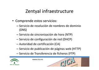 Zentyal infraestructure
• Comprende estos servicios:
  – Servicio de resolución de nombres de dominio
    (DNS)
  – Servicio de sincronización de hora (NTP)
  – Servicio de configuración de red (DHCP)
  – Autoridad de certificación (CA)
  – Servicio de publicación de páginas web (HTTP)
  – Servicio de Transferencia de ficheros (FTP)
             www.cica.es
 