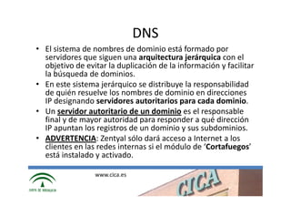 DNS
• El sistema de nombres de dominio está formado por
  servidores que siguen una arquitectura jerárquica con el
  objetivo de evitar la duplicación de la información y facilitar
  la búsqueda de dominios.
• En este sistema jerárquico se distribuye la responsabilidad
  de quién resuelve los nombres de dominio en direcciones
  IP designando servidores autoritarios para cada dominio.
• Un servidor autoritario de un dominio es el responsable
  final y de mayor autoridad para responder a qué dirección
  IP apuntan los registros de un dominio y sus subdominios.
• ADVERTENCIA: Zentyal sólo dará acceso a Internet a los
  clientes en las redes internas si el módulo de ‘Cortafuegos’
  está instalado y activado.

                 www.cica.es
 