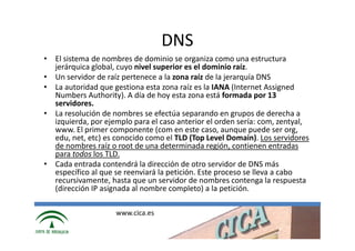 DNS
• El sistema de nombres de dominio se organiza como una estructura
  jerárquica global, cuyo nivel superior es el dominio raíz.
• Un servidor de raíz pertenece a la zona raíz de la jerarquía DNS
• La autoridad que gestiona esta zona raíz es la IANA (Internet Assigned
  Numbers Authority). A día de hoy esta zona está formada por 13
  servidores.
• La resolución de nombres se efectúa separando en grupos de derecha a
  izquierda, por ejemplo para el caso anterior el orden sería: com, zentyal,
  www. El primer componente (com en este caso, aunque puede ser org,
  edu, net, etc) es conocido como el TLD (Top Level Domain). Los servidores
  de nombres raíz o root de una determinada región, contienen entradas
  para todos los TLD.
• Cada entrada contendrá la dirección de otro servidor de DNS más
  específico al que se reenviará la petición. Este proceso se lleva a cabo
  recursivamente, hasta que un servidor de nombres contenga la respuesta
  (dirección IP asignada al nombre completo) a la petición.

                    www.cica.es
 