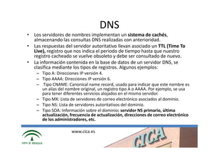 DNS
• Los servidores de nombres implementan un sistema de cachés,
  almacenando las consultas DNS realizadas con anterioridad.
• Las respuestas del servidor autoritativo llevan asociado un TTL (Time To
  Live), registro que nos indica el periodo de tiempo hasta que nuestro
  registro cacheado se vuelve obsoleto y debe ser consultado de nuevo.
• La información contenida en la base de datos de un servidor DNS, se
  clasifica mediante los tipos de registros. Algunos ejemplos:
    – Tipo A: Direcciones IP versión 4.
    – Tipo AAAA: Direcciones IP versión 6.
    – Tipo CNAME: Canonical name record, usado para indicar que este nombre es
      un alias del nombre original, un registro tipo A o AAAA. Por ejemplo, se usa
      para tener diferentes servicios alojados en el mismo servidor.
    – Tipo MX: Lista de servidores de correo electrónico asociados al dominio.
    – Tipo NS: Lista de servidores autoritativos del dominio.
    – Tipo SOA: Información sobre el dominio: servidor NS primario, última
      actualización, frecuencia de actualización, direcciones de correo electrónico
      de los administradores, etc.

                      www.cica.es
 