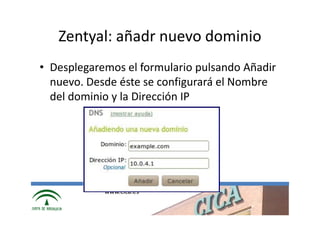 Zentyal: añadr nuevo dominio
• Desplegaremos el formulario pulsando Añadir
  nuevo. Desde éste se configurará el Nombre
  del dominio y la Dirección IP




            www.cica.es
 