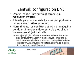 Zentyal: configuración DNS
• Zentyal configurará automáticamente la
  resolución inversa.
• Además para cada uno de los nombres podremos
  definir cuantos Alias queramos.
• Normalmente los nombres apuntan a la máquina
  dónde está funcionando el servicio y los alias a
  los servicios alojados en ella.
  – Por ejemplo, la máquina amy.zentyal.com tiene los
    alias smtp.zentyal.com y mail.zentyal.com para los
    servicios de mail y la máquina rick.zentyal.com tiene
    los alias www.zentyal.com o store.zentyal.com entre
    otros, para los servicios web.
              www.cica.es
 
