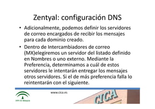 Zentyal: configuración DNS
• Adicionalmente, podemos definir los servidores
  de correo encargados de recibir los mensajes
  para cada dominio creado.
• Dentro de Intercambiadores de correo
  (MX)elegiremos un servidor del listado definido
  en Nombres o uno externo. Mediante la
  Preferencia, determinamos a cuál de estos
  servidores le intentarán entregar los mensajes
  otros servidores. Si el de más preferencia falla lo
  reintentarán con el siguiente.
              www.cica.es
 