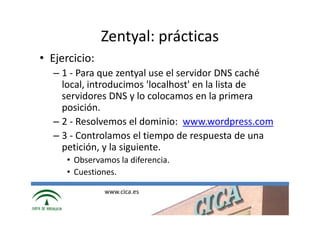 Zentyal: prácticas
• Ejercicio:
  – 1 - Para que zentyal use el servidor DNS caché
    local, introducimos 'localhost' en la lista de
    servidores DNS y lo colocamos en la primera
    posición.
  – 2 - Resolvemos el dominio: www.wordpress.com
  – 3 - Controlamos el tiempo de respuesta de una
    petición, y la siguiente.
     • Observamos la diferencia.
     • Cuestiones.

               www.cica.es
 
