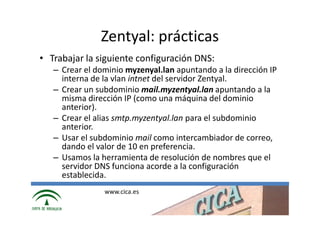 Zentyal: prácticas
• Trabajar la siguiente configuración DNS:
   – Crear el dominio myzenyal.lan apuntando a la dirección IP
     interna de la vlan intnet del servidor Zentyal.
   – Crear un subdominio mail.myzentyal.lan apuntando a la
     misma dirección IP (como una máquina del dominio
     anterior).
   – Crear el alias smtp.myzentyal.lan para el subdominio
     anterior.
   – Usar el subdominio mail como intercambiador de correo,
     dando el valor de 10 en preferencia.
   – Usamos la herramienta de resolución de nombres que el
     servidor DNS funciona acorde a la configuración
     establecida.
                www.cica.es
 