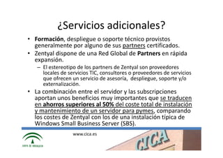 ¿Servicios adicionales?
• Formación, despliegue o soporte técnico provistos
  generalmente por alguno de sus partners certificados.
• Zentyal dispone de una Red Global de Partners en rápida
  expansión.
   – El estereotipo de los partners de Zentyal son proveedores
     locales de servicios TIC, consultores o proveedores de servicios
     que ofrecen un servicio de asesoría, despliegue, soporte y/o
     externalización.
• La combinación entre el servidor y las subscripciones
  aportan unos beneficios muy importantes que se traducen
  en ahorros superiores al 50% del coste total de instalación
  y mantenimiento de un servidor para pymes, comparando
  los costes de Zentyal con los de una instalación típica de
  Windows Small Business Server (SBS).
                  www.cica.es
 
