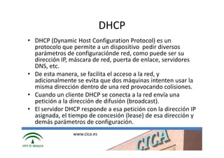 DHCP
• DHCP (Dynamic Host Configuration Protocol) es un
  protocolo que permite a un dispositivo pedir diversos
  parámetros de configuraciónde red, como puede ser su
  dirección IP, máscara de red, puerta de enlace, servidores
  DNS, etc.
• De esta manera, se facilita el acceso a la red, y
  adicionalmente se evita que dos máquinas intenten usar la
  misma dirección dentro de una red provocando colisiones.
• Cuando un cliente DHCP se conecta a la red envía una
  petición a la dirección de difusión (broadcast).
• El servidor DHCP responde a esa petición con la dirección IP
  asignada, el tiempo de concesión (lease) de esa dirección y
  demás parámetros de configuración.
                www.cica.es
 