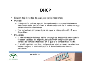 DHCP
• Existen dos métodos de asignación de direcciones:
• Manual:
   – La asignación se hace a partir de una lista de correspondencia entre
     direcciones MAC y direcciones IP. El administrador de la red se encarga
     de la definición de esta lista.
   – Este método es útil para asignar siempre la misma dirección IP a un
     dispositivo.
• Dinámica:
   – El administrador de la red define un rango de direcciones IP de dónde
     se ceden (lease) a los dispositivos que envían una petición por un
     período de tiempo establecido en el que la IP concedida es válida.
   – El servidor guarda una lista con las asignaciones actuales para intentar
     volver a asignar la misma dirección IP a un cliente en sucesivas
     peticiones.

                   www.cica.es
 