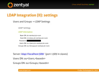 Linux small business server




LDAP Integration (II): settings
   Users and Groups → LDAP Settings




   Server: ldap://localhost:389/ (port 1389 in slaves)
   Users DN: ou=Users,<basedn>
   Groups DN: ou=Groups,<basedn>

        www.zentyal.com                                        © eBox Technologies S.L. 2011
 