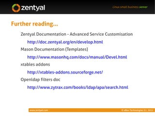 Linux small business server




Further reading...
   Zentyal Documentation - Advanced Service Customisation
      http://doc.zentyal.org/en/develop.html
   Mason Documentation (Templates)
      http://www.masonhq.com/docs/manual/Devel.html
   xtables addons
      http://xtables-addons.sourceforge.net/
   Openldap filters doc
      http://www.zytrax.com/books/ldap/apa/search.html




       www.zentyal.com                               © eBox Technologies S.L. 2011
 
