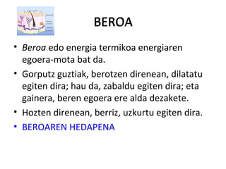 BEROA
• Beroa edo energia termikoa energiaren
egoera-mota bat da.
• Gorputz guztiak, berotzen direnean, dilatatu
egiten dira; hau da, zabaldu egiten dira; eta
gainera, beren egoera ere alda dezakete.
• Hozten direnean, berriz, uzkurtu egiten dira.
• BEROAREN HEDAPENA
BEROA
 