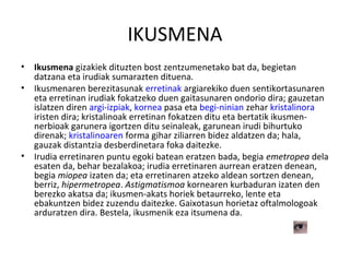 IKUSMENA
• Ikusmena gizakiek dituzten bost zentzumenetako bat da, begietan
datzana eta irudiak sumarazten dituena.
• Ikusmenaren berezitasunak erretinak argiarekiko duen sentikortasunaren
eta erretinan irudiak fokatzeko duen gaitasunaren ondorio dira; gauzetan
islatzen diren argi-izpiak, kornea pasa eta begi-ninian zehar kristalinora
iristen dira; kristalinoak erretinan fokatzen ditu eta bertatik ikusmen-
nerbioak garunera igortzen ditu seinaleak, garunean irudi bihurtuko
direnak; kristalinoaren forma gihar ziliarren bidez aldatzen da; hala,
gauzak distantzia desberdinetara foka daitezke.
• Irudia erretinaren puntu egoki batean eratzen bada, begia emetropea dela
esaten da, behar bezalakoa; irudia erretinaren aurrean eratzen denean,
begia miopea izaten da; eta erretinaren atzeko aldean sortzen denean,
berriz, hipermetropea. Astigmatismoa kornearen kurbaduran izaten den
berezko akatsa da; ikusmen-akats horiek betaurreko, lente eta
ebakuntzen bidez zuzendu daitezke. Gaixotasun horietaz oftalmologoak
arduratzen dira. Bestela, ikusmenik eza itsumena da.
 