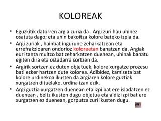 KOLOREAK
• Eguzkitik datorren argia zuria da . Argi zuri hau uhinez
osatuta dago; eta uhin bakoitza kolore bateko izpia da.
• Argi zuriak , hainbat ingurune zeharkatzean eta
errefrakzioaren ondorioz koloreetan banatzen da. Argiak
euri tanta multzo bat zeharkatzen duenean, uhinak banatu
egiten dira eta ostadarra sortzen da.
• Argirik sortzen ez duten objetuek, kolore xurgatze prozesu
bati ezker hartzen dute kolorea. Adibidez, kamiseta bat
kolore urdinekoa ikusten da argiaren kolore guztiak
xurgatzen dituelako, urdina izan ezik.
• Argi guztia xurgatzen duenean eta izpi bat ere isladatzen ez
duenean , beltz ikusten dugu objetua eta aldiz izpi bat ere
xurgatzen ez duenean, gorputza zuri ikusten dugu.
 