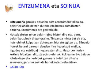 ENTZUMENA eta SOINUA
• Entzumena gizakiek dituzten bost zentzumenetakoa da,
belarriek ahalbidetzen dutena eta hotsak sumarazten
dituena. Entzumenik eza gorreria da.
• Hotsak airean zehar belarriraino iristen dira eta, gero,
belarriko zulotik tinpanoraino. Tinpanoa mintz bat da eta,
hots-uhinek kolpatzen dutenean, bibratu egiten du. Bibrazio
horrek belarri barruan dauden hiru hezurtxo ( mailua,
ingudea eta estriboa) mugiarazten ditu. Hezurtxo horiek
koklera bidaltzen dituzte soinu-uhinak. Koklea nerbio batzuei
lotuta dago eta nerbioek garunera bidaltzen dituzte
seinaleak, garunak seinale horiek interpreta ditzan.
• GALDERAK
 
