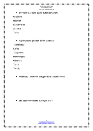 ALTZA HERRI IKASTETXEA
                             6. MAILA INGURUNE
                         HIPI GELA – LAGUNTZA GELA


    Borobildu zapore gazia duten janariak:
Oilazkoa
Izozkiak
Makarroiak
Arraina
Tarta


    Azpimarratu gozoak diren janariak:
Txokolatea
Kafea
Txupatxus
Hanburgesa
Gailetak
Tarta
Tortilla


    Marraztu janariren bat garratza zaporearekin.




    Eta zapore mikatza duen janaria?




                                     3
                         www.hipialtza.blogspot.com
                        www.margarigela.blogspot.com
 