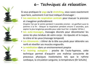 6- Techniques de relaxation
Si vous pratiquez le yoga ou le stretching, vous savez exactement
quoi faire, autrement il est tout indiqué d'envisager :
● Les exercices de respiration ventrale pour évacuer la pression
et s'oxygéner profondément
(Inspirer l’air par le ventre pendant 5 secondes environ - en gonflant aussi la
poitrine à la fin - bloquer la respiration pendant encore 5 secondes, puis
expirer le plus longtemps possible pour vider tout l’air- à répéter 10 fois )
● Les auto-massages, massages discrets pour décontracter les
zones les plus tendues de votre corps : les épaules et la nuque,
le crâne et les yeux (massage temporal)
● Les étirements : s'étirer de la tête aux pieds pour détendre ses
nerfs et réveiller ses muscles engourdis.
● La méditation dans un environnement propice
● Le training autogène : proche de l'auto-hypnose, cette
technique permet d'acquérir une maîtrise consciente de
processus physiques involontaires tels que le rythme
cardiaque, la circulation sanguine, la température (Dr Schultz)
 