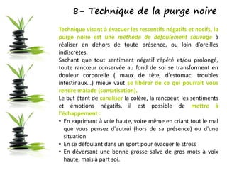8- Technique de la purge noire
Technique visant à évacuer les ressentifs négatifs et nocifs, la
purge noire est une méthode de défoulement sauvage à
réaliser en dehors de toute présence, ou loin d’oreilles
indiscrètes.
Sachant que tout sentiment négatif répété et/ou prolongé,
toute rancœur conservée au fond de soi se transforment en
douleur corporelle ( maux de tête, d’estomac, troubles
intestinaux...) mieux vaut se libérer de ce qui pourrait vous
rendre malade (somatisation).
Le but étant de canaliser la colère, la rancoeur, les sentiments
et émotions négatifs, il est possible de mettre à
l'échappement :
● En exprimant à voie haute, voire même en criant tout le mal
que vous pensez d'autrui (hors de sa présence) ou d'une
situation
● En se défoulant dans un sport pour évacuer le stress
● En déversant une bonne grosse salve de gros mots à voix
haute, mais à part soi.
 
