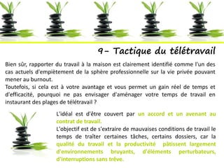 9- Tactique du télétravail
Bien sûr, rapporter du travail à la maison est clairement identifié comme l'un des
cas actuels d'empiètement de la sphère professionnelle sur la vie privée pouvant
mener au burnout.
Toutefois, si cela est à votre avantage et vous permet un gain réel de temps et
d'efficacité, pourquoi ne pas envisager d'aménager votre temps de travail en
instaurant des plages de télétravail ?
L'idéal est d'être couvert par un accord et un avenant au
contrat de travail.
L'objectif est de s'extraire de mauvaises conditions de travail le
temps de traîter certaines tâches, certains dossiers, car la
qualité du travail et la productivité pâtissent largement
d'environnements bruyants, d'éléments perturbateurs,
d'interruptions sans trêve.
 