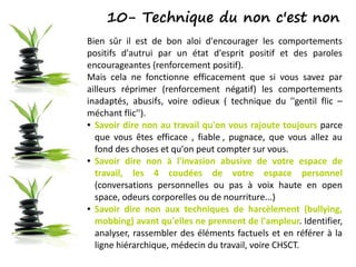 10- Technique du non c'est non
Bien sûr il est de bon aloi d'encourager les comportements
positifs d'autrui par un état d'esprit positif et des paroles
encourageantes (renforcement positif).
Mais cela ne fonctionne efficacement que si vous savez par
ailleurs réprimer (renforcement négatif) les comportements
inadaptés, abusifs, voire odieux ( technique du ''gentil flic –
méchant flic'').
● Savoir dire non au travail qu'on vous rajoute toujours parce
que vous êtes efficace , fiable , pugnace, que vous allez au
fond des choses et qu'on peut compter sur vous.
● Savoir dire non à l'invasion abusive de votre espace de
travail, les 4 coudées de votre espace personnel
(conversations personnelles ou pas à voix haute en open
space, odeurs corporelles ou de nourriture...)
● Savoir dire non aux techniques de harcèlement (bullying,
mobbing) avant qu'elles ne prennent de l'ampleur. Identifier,
analyser, rassembler des éléments factuels et en référer à la
ligne hiérarchique, médecin du travail, voire CHSCT.
 