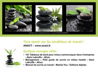 Tout savoir sur les conditions de travail :
ANACT - www.anact.fr
Quelques ouvrages utiles :
● 101 Tableaux de bord pour mieux communiquer dans l'entreprise
- Alain Labruffe – Afnor.
● Management – Petit guide de survie en milieu hostile - Alain
Labruffe – Afnor.
● Manuel de survie au travail - Martial You - Editions Alphée.
http://fr.slideshare.net/HRSCOPE
 