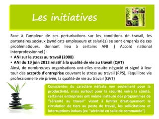 Les initiativesLes initiatives
Face à l'ampleur de ces perturbations sur les conditions de travail, les
partenaires sociaux (syndicats employeurs et salariés) se sont emparés de ces
problématiques, donnant lieu à certains ANI  ( Accord national
interprofessionnel ) :
● ANI sur le stress au travail (2008)
● ANI du 19 juin 2013 relatif à la qualité de vie au travail (QVT)
Ainsi, de nombreuses organisations ont-elles ensuite négocié et signé à leur
tour des accords d'entreprise couvrant le stress au travail (RPS), l'équilibre vie
professionnelle vie privée, la qualité de vie au travail (QVT)
Conscientes du caractère néfaste non seulement pour la
productivité, mais surtout pour la sécurité voire la sûreté,
certaines entreprises ont même instauré des programmes de
''sérénité au travail'' visant à limiter drastiquement la
circulation de tiers au poste de travail, les sollicitations et
interruptions indues (ex ''sérénité en salle de commande'')
 