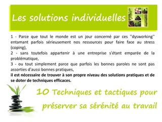 Les solutions individuellesLes solutions individuelles
1 - Parce que tout le monde est un jour concerné par ces ''dysworking''
entamant parfois sérieusement nos ressources pour faire face au stress
(coping),
2 - sans toutefois appartenir à une entreprise s'étant emparée de la
problématique,
3 - ou tout simplement parce que parfois les bonnes paroles ne sont pas
assorties d'aussi bonnes pratiques,
il est nécessaire de trouver à son propre niveau des solutions pratiques et de
se doter de techniques efficaces.
10 Techniques et tactiques pour
préserver sa sérénité au travail
 