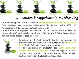 1- Tendre à supprimer le multitasking
Le multitasking c'est la banalisation du fonctionnement en mode multi-tâches.
Cette pratique s'est largement développée depuis les années 1990, où
''monotâche'' est devenu un défaut, voire une insulte.
Or les études et témoignages montrent que l'on n'est pas plus efficace à faire ''36
choses à la fois'', ou à switcher rapidement d'une activité à l'autre jusqu'à ultime
complétion (ou abandon) desdites tâches.
Concrètement, il s'agit d'abord d'arrêter de valoriser le
comportement multitâche ou rapid switch, et de travailler le
focus (Daniel Goleman) plutôt que le tac-au-tac.
Il s'agit conjointement d'adopter des outils permettant
l'organisation et la priorisation : carte des objectifs à court,
moyen et long termes ; création de liste des tâches et plan
d'action; réservation de plages horaires dédiées.
 