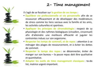 2- Time management
Il s'agit de se focaliser sur la gestion de ses temps :
● Équilibrer vie professionnelle et vie personnelle afin de se
ressourcer efficacement et de développer des modérateurs
de stress comme les liens sociaux avec la famille et les amis,
les activités culturelles et sportives.
● Appliquer les principes de chronobiologie : respect de sa
physiologie et des rythmes biologiques (circadien, circannuel)
afin d'atteindre une meilleure efficacité et juguler les
contraintes indues sur son organisme.
● Respecter les temps de sommeil, et de repos : attention à se
ménager des plages de ressourcement, et à éviter les dettes
de sommeil.
● Respecter le temps des repas : se déconnecter, éviter de
manger sur son bureau – la pause repas doit être qualitative
et quantitative.
● Adopter les outils de time management classiques : to-do
list, matrice urgent-important.
 