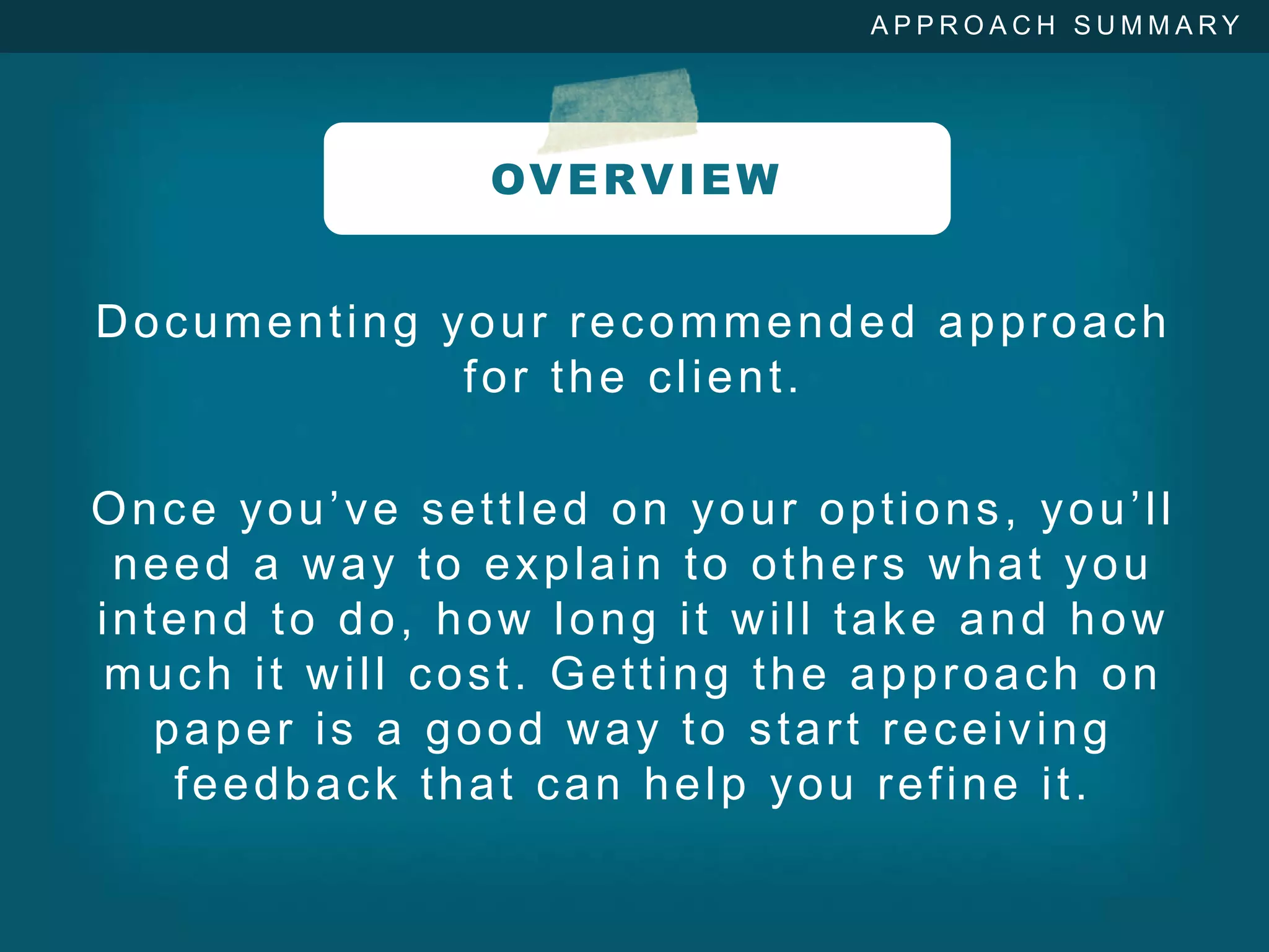 APPROACH SUMMARY




               OV E R V I E W


Documenting your recommended approach
             for the client.

Once you’ve settled on your options, you’ll
 need a way to explain to others what you
intend to do, how long it will take and how
much it will cost. Getting the approach on
   paper is a good way to start receiving
    feedback that can help you refine it.
 