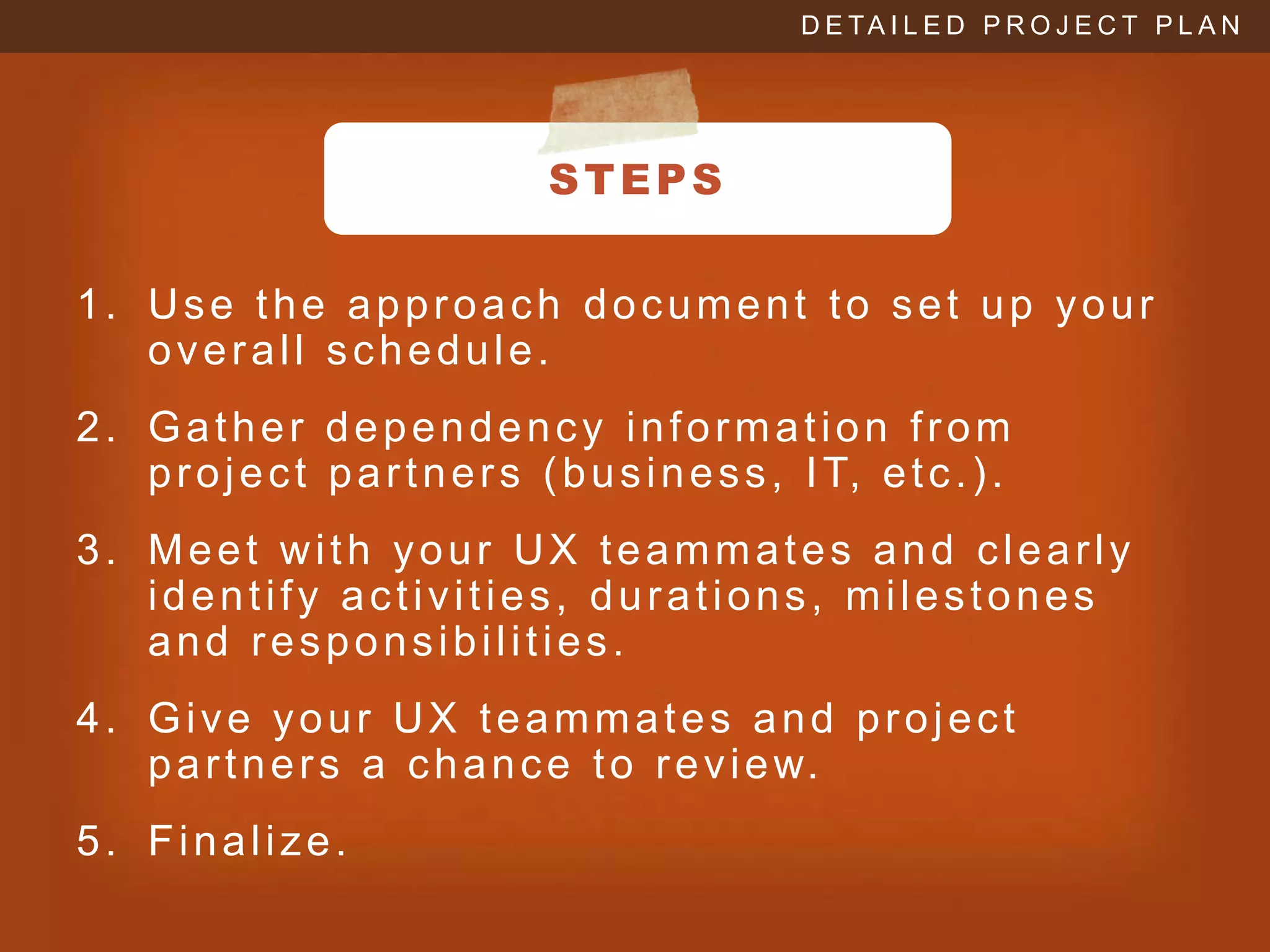 D E TA I L E D P R O J E C T P L A N




                                  STEPS

1. Use the approach document to set up your
   overall schedule.
2. Gather dependency information from
   p r o j e c t p a r t n e r s ( b u s i n e s s , I T, e t c . ) .
3. Meet with your UX teammates and clearly
   identify activities, durations, milestones
   and responsibilities.
4. Give your UX teammates and project
   p a r t n e r s a c h a n c e t o r e v i e w.
5. Finalize.
 