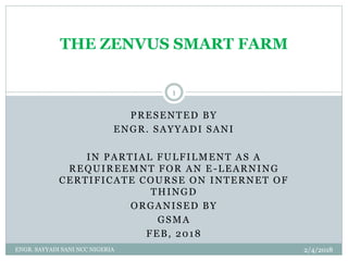 PRESENTED BY
ENGR. SAYYADI SANI
IN PARTIAL FULFILMENT AS A
REQUIREEMNT FOR AN E -LEARNING
CERTIFICATE COURSE ON INTERNET OF
THINGD
ORGANISED BY
GSMA
FEB, 2018
THE ZENVUS SMART FARM
2/4/2018
1
ENGR. SAYYADI SANI NCC NIGERIA
 