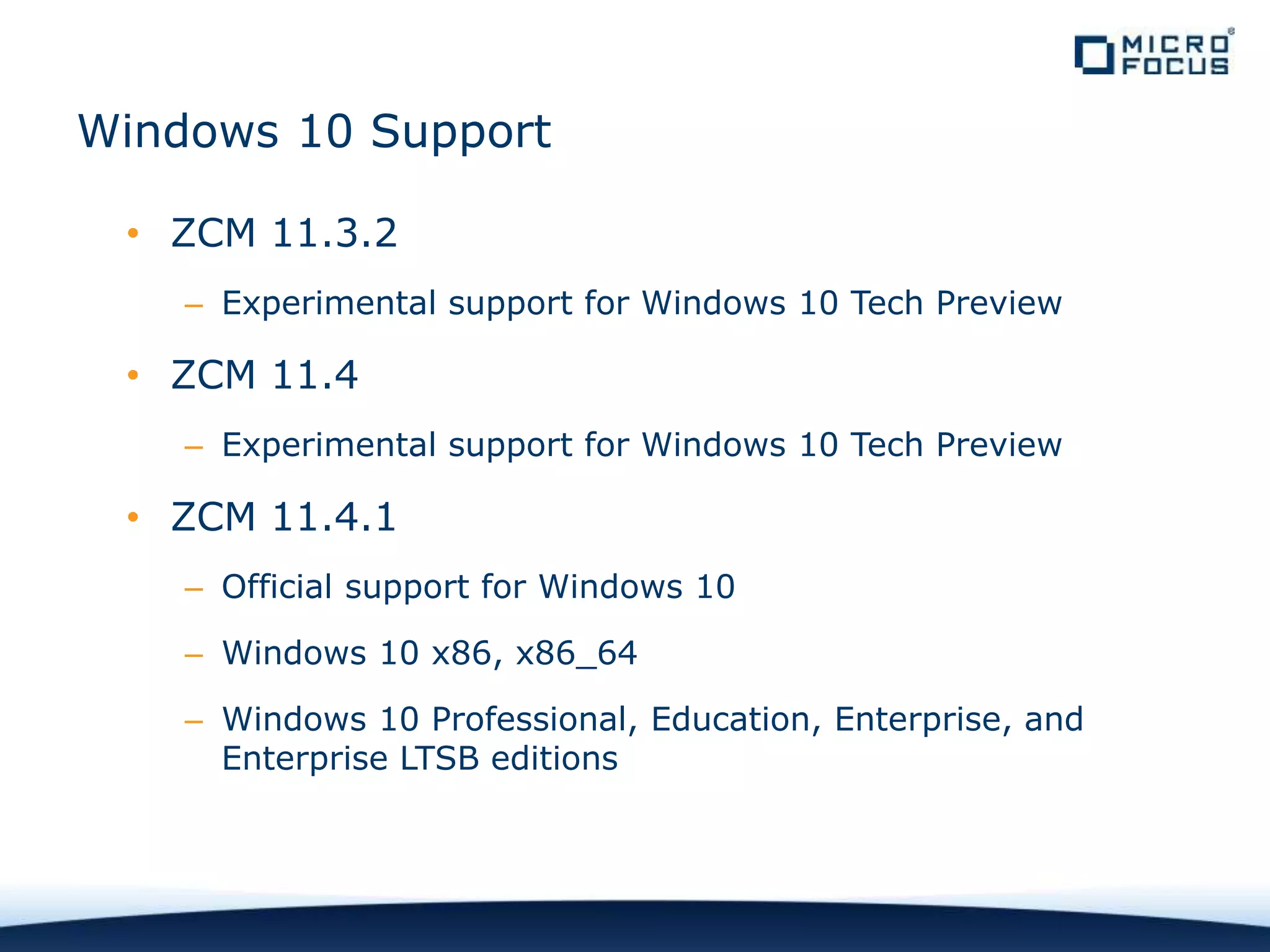 Windows 10 Support
• ZCM 11.3.2
– Experimental support for Windows 10 Tech Preview
• ZCM 11.4
– Experimental support for Windows 10 Tech Preview
• ZCM 11.4.1
– Official support for Windows 10
– Windows 10 x86, x86_64
– Windows 10 Professional, Education, Enterprise, and
Enterprise LTSB editions
 