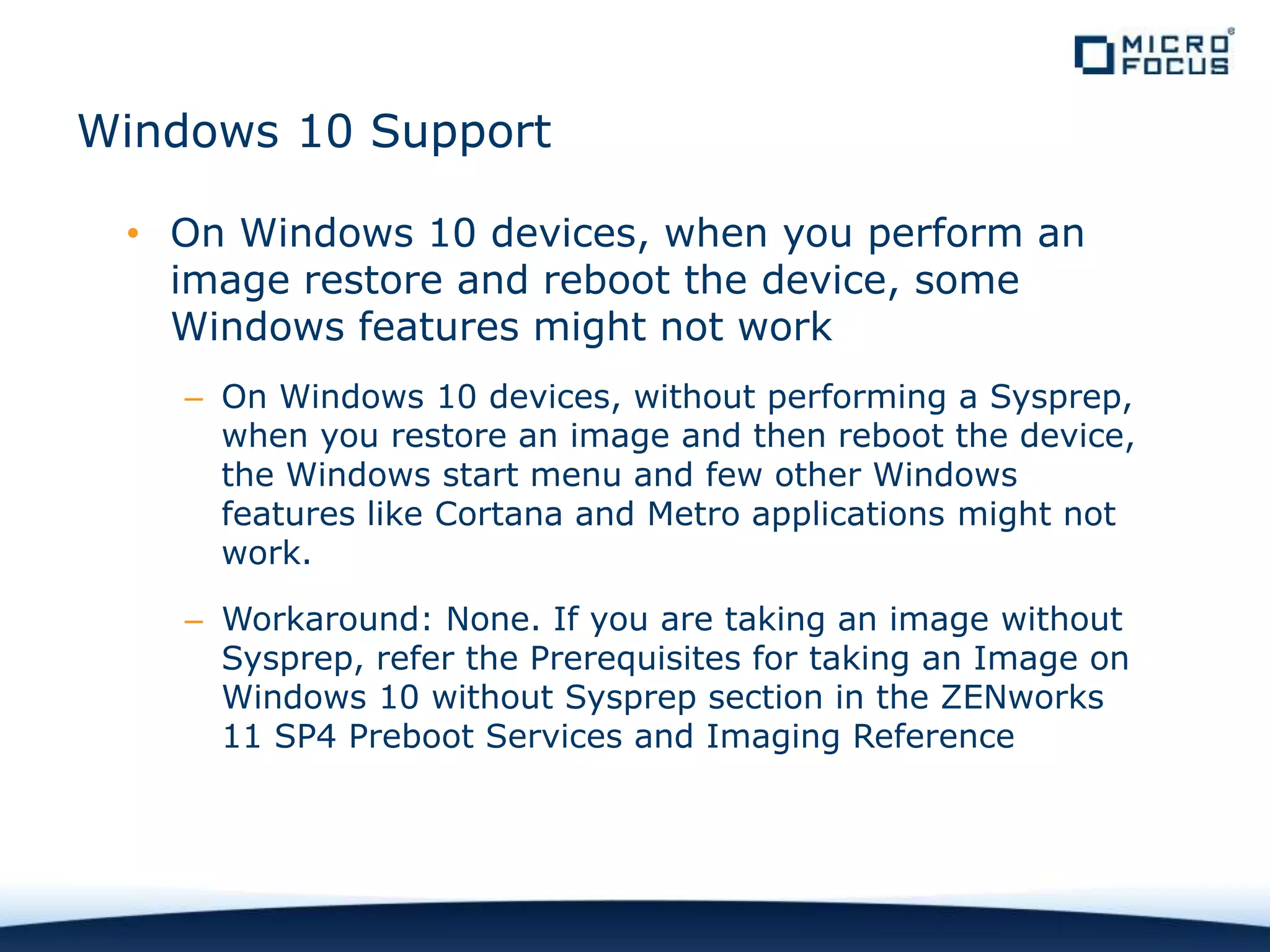 Windows 10 Support
• On Windows 10 devices, when you perform an
image restore and reboot the device, some
Windows features might not work
– On Windows 10 devices, without performing a Sysprep,
when you restore an image and then reboot the device,
the Windows start menu and few other Windows
features like Cortana and Metro applications might not
work.
– Workaround: None. If you are taking an image without
Sysprep, refer the Prerequisites for taking an Image on
Windows 10 without Sysprep section in the ZENworks
11 SP4 Preboot Services and Imaging Reference
 